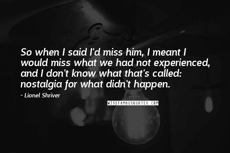 Lionel Shriver Quotes: So when I said I'd miss him, I meant I would miss what we had not experienced, and I don't know what that's called: nostalgia for what didn't happen.