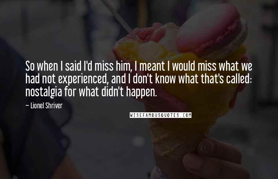Lionel Shriver Quotes: So when I said I'd miss him, I meant I would miss what we had not experienced, and I don't know what that's called: nostalgia for what didn't happen.