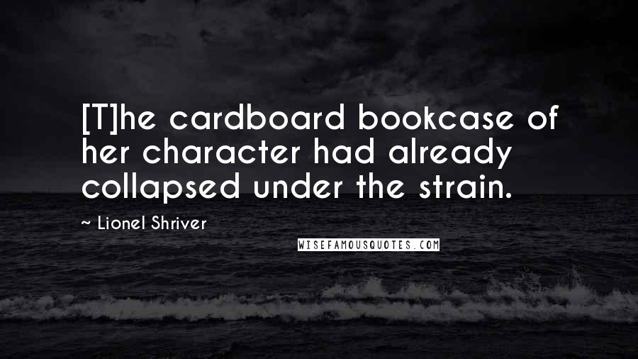 Lionel Shriver Quotes: [T]he cardboard bookcase of her character had already collapsed under the strain.