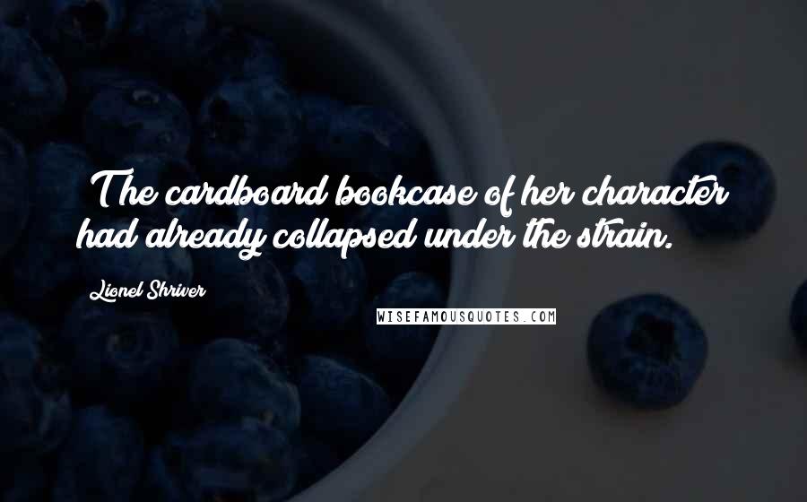 Lionel Shriver Quotes: [T]he cardboard bookcase of her character had already collapsed under the strain.