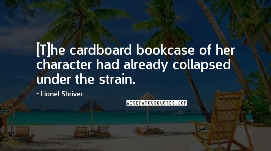 Lionel Shriver Quotes: [T]he cardboard bookcase of her character had already collapsed under the strain.