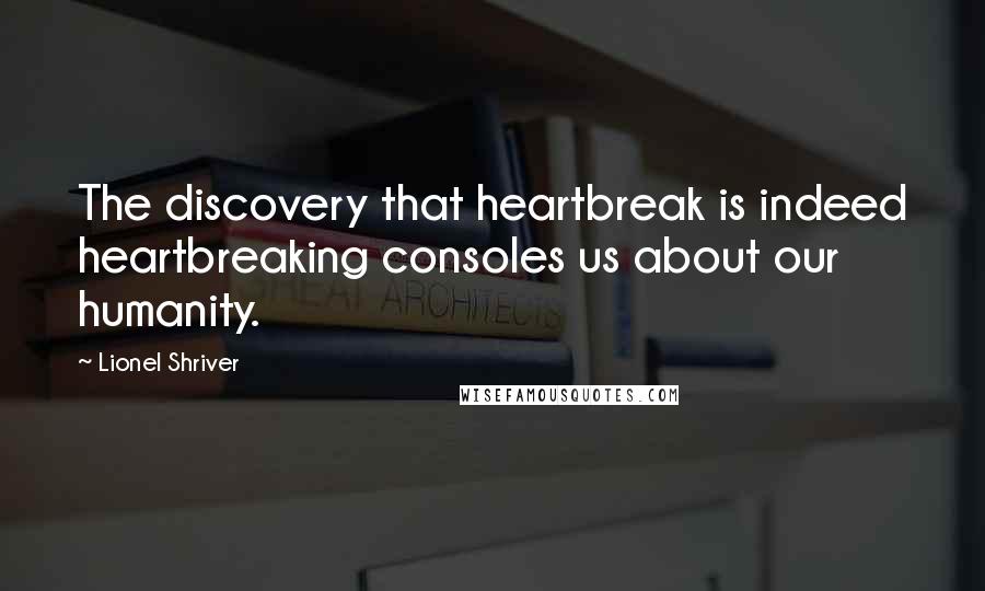 Lionel Shriver Quotes: The discovery that heartbreak is indeed heartbreaking consoles us about our humanity.