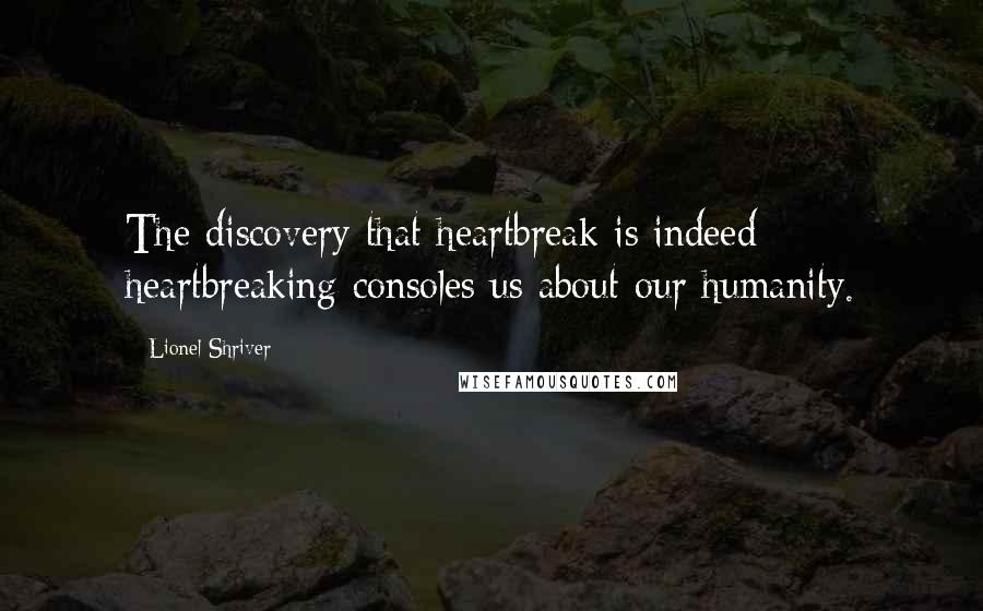 Lionel Shriver Quotes: The discovery that heartbreak is indeed heartbreaking consoles us about our humanity.