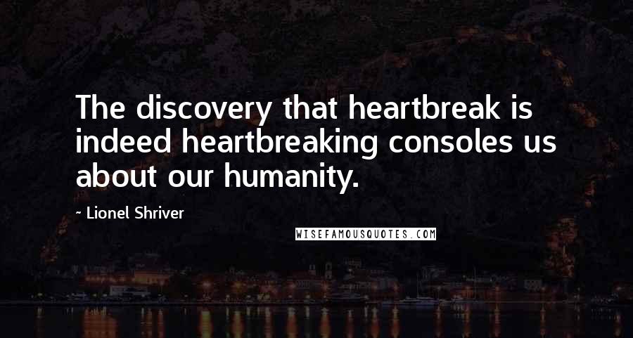 Lionel Shriver Quotes: The discovery that heartbreak is indeed heartbreaking consoles us about our humanity.