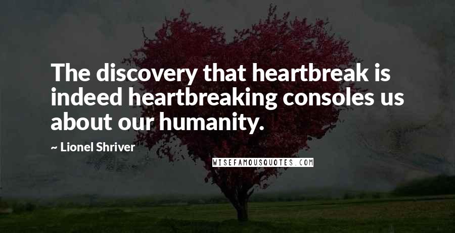 Lionel Shriver Quotes: The discovery that heartbreak is indeed heartbreaking consoles us about our humanity.