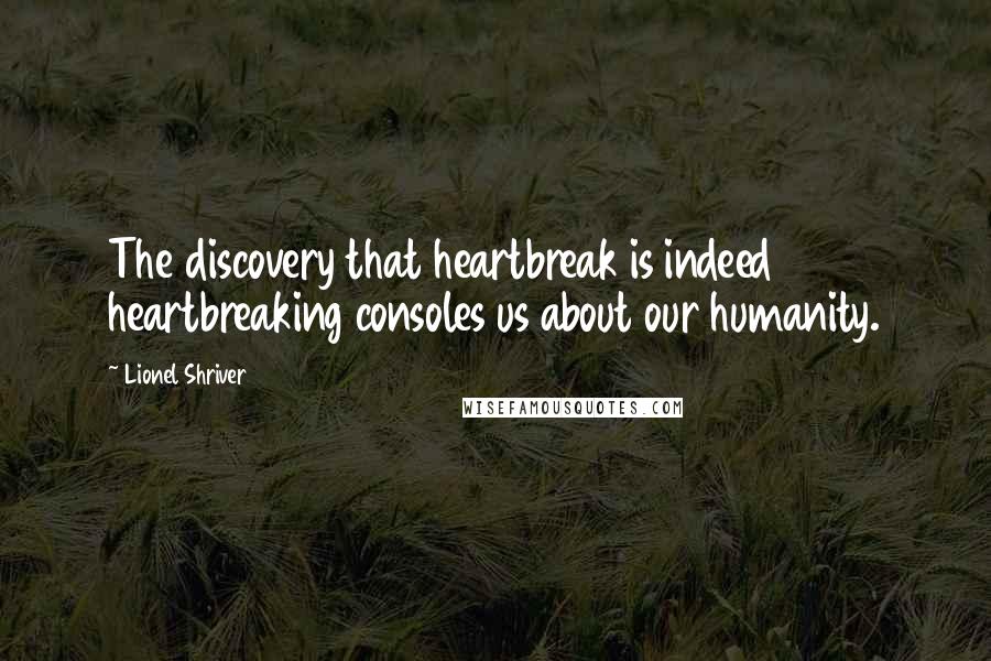 Lionel Shriver Quotes: The discovery that heartbreak is indeed heartbreaking consoles us about our humanity.