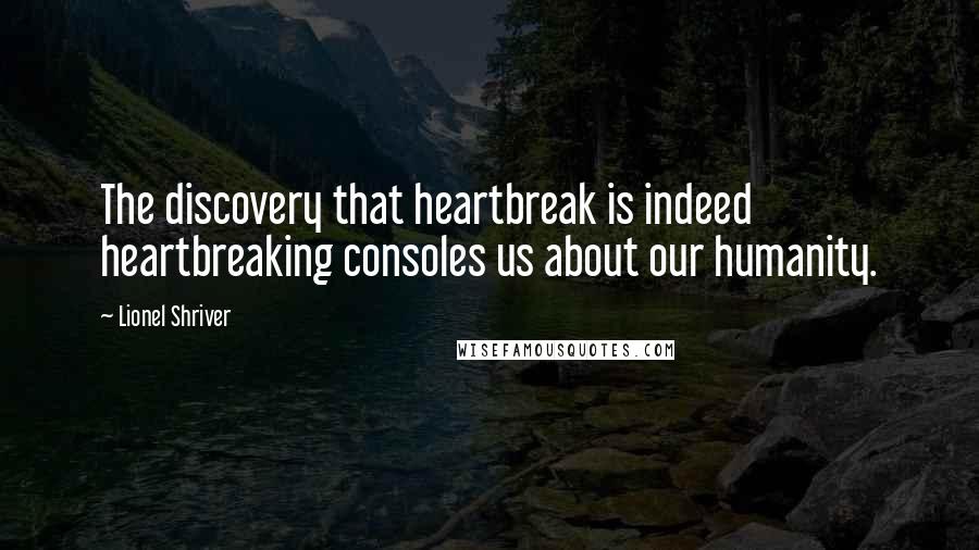 Lionel Shriver Quotes: The discovery that heartbreak is indeed heartbreaking consoles us about our humanity.