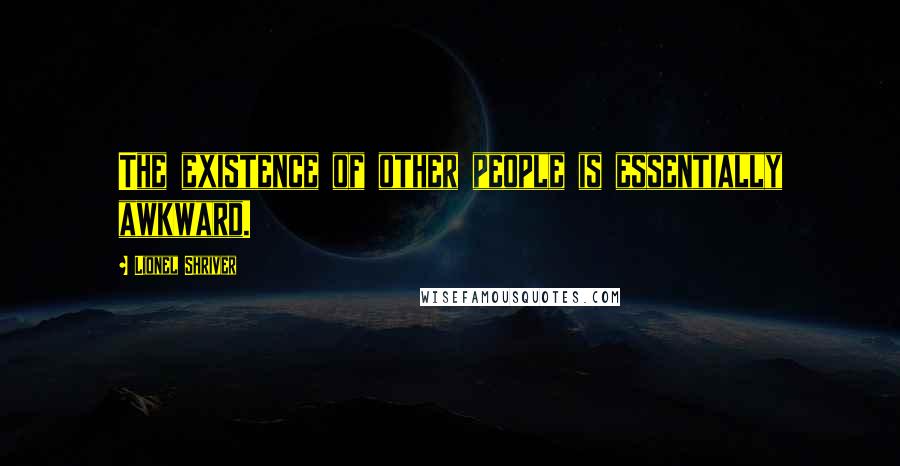 Lionel Shriver Quotes: The existence of other people is essentially awkward.