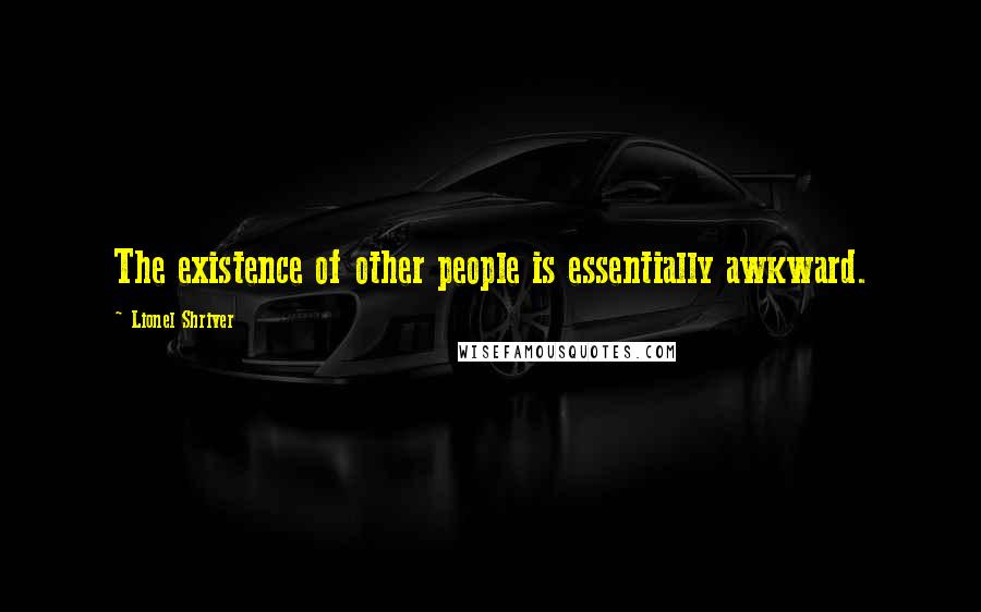 Lionel Shriver Quotes: The existence of other people is essentially awkward.