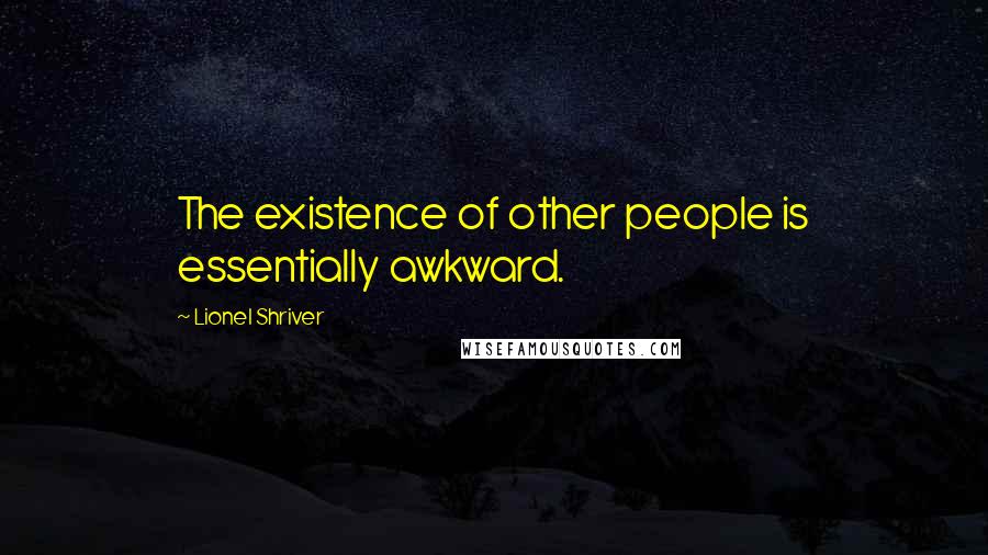 Lionel Shriver Quotes: The existence of other people is essentially awkward.