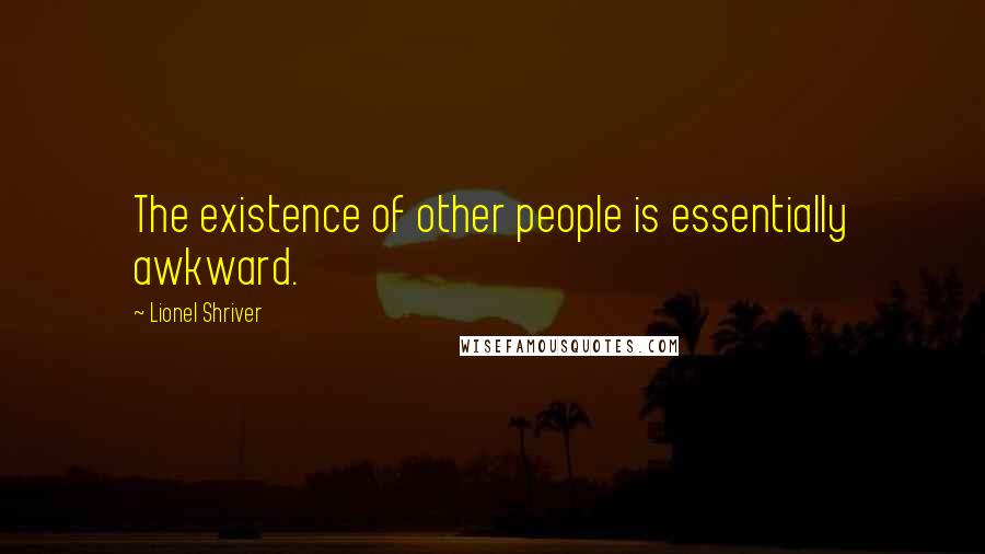 Lionel Shriver Quotes: The existence of other people is essentially awkward.