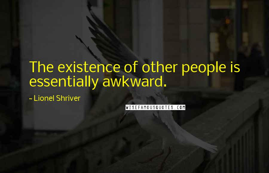 Lionel Shriver Quotes: The existence of other people is essentially awkward.