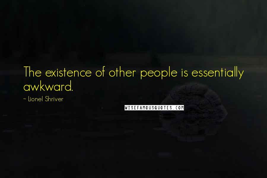 Lionel Shriver Quotes: The existence of other people is essentially awkward.