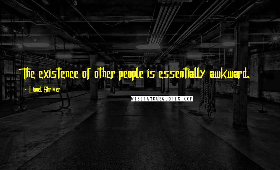 Lionel Shriver Quotes: The existence of other people is essentially awkward.