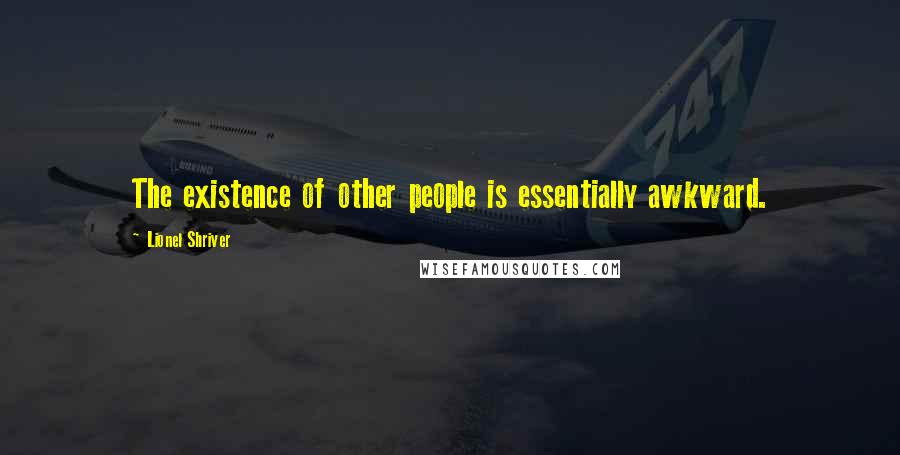 Lionel Shriver Quotes: The existence of other people is essentially awkward.
