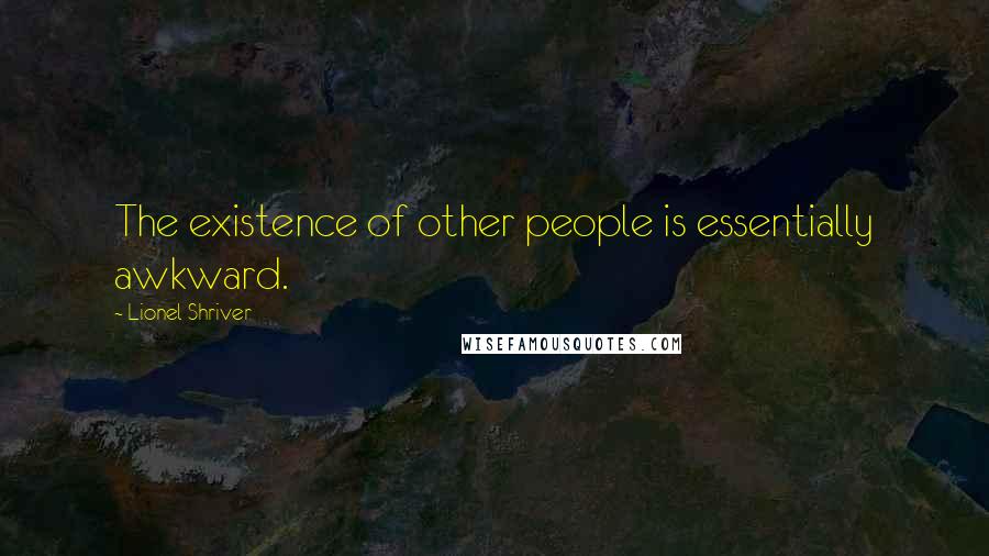 Lionel Shriver Quotes: The existence of other people is essentially awkward.