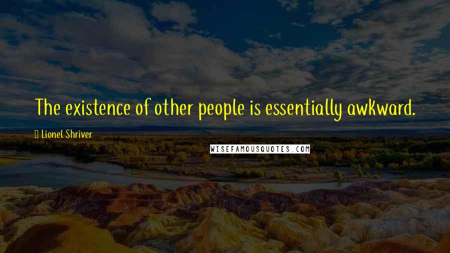 Lionel Shriver Quotes: The existence of other people is essentially awkward.