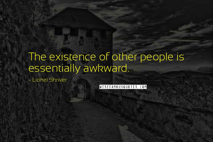 Lionel Shriver Quotes: The existence of other people is essentially awkward.