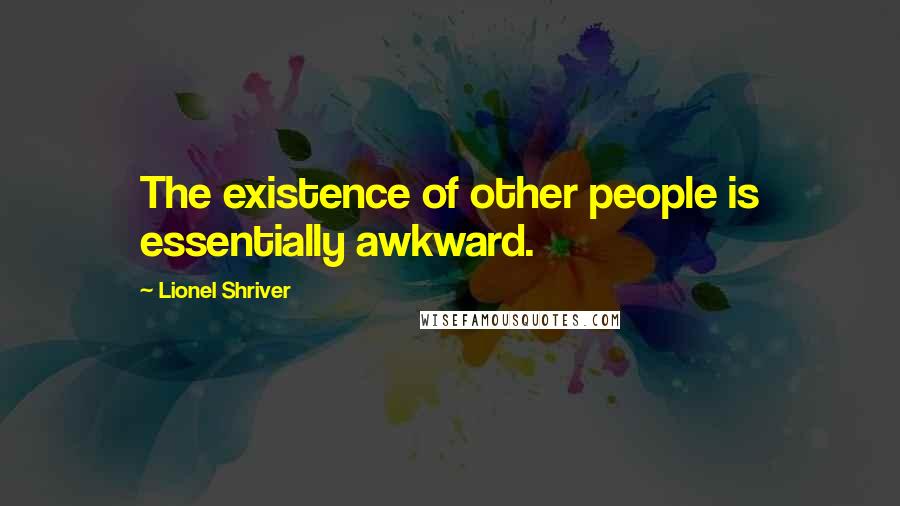 Lionel Shriver Quotes: The existence of other people is essentially awkward.