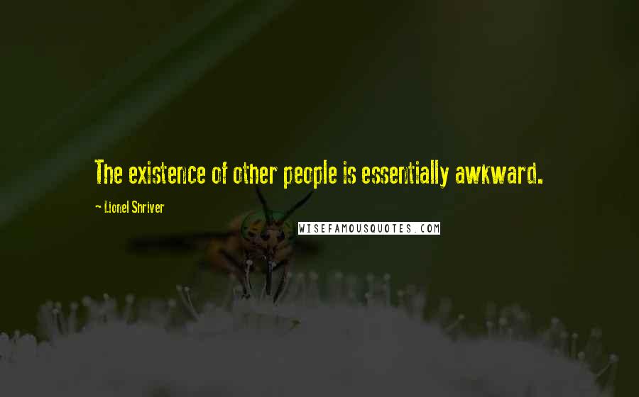 Lionel Shriver Quotes: The existence of other people is essentially awkward.