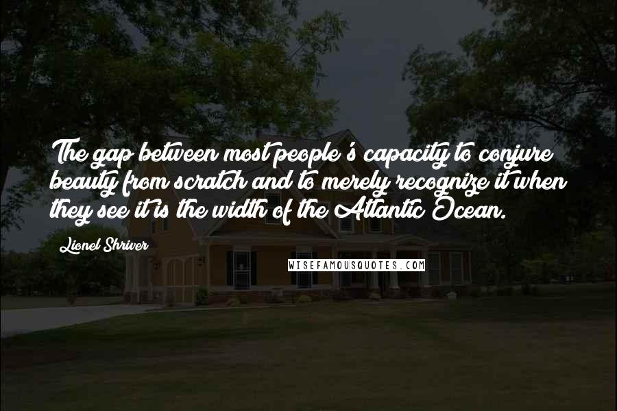 Lionel Shriver Quotes: The gap between most people's capacity to conjure beauty from scratch and to merely recognize it when they see it is the width of the Atlantic Ocean.