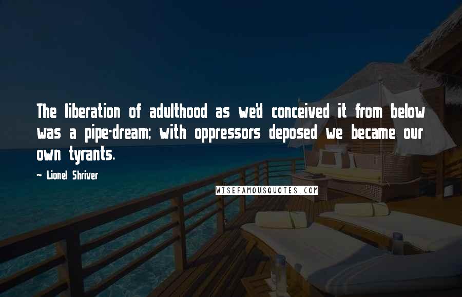 Lionel Shriver Quotes: The liberation of adulthood as we'd conceived it from below was a pipe-dream; with oppressors deposed we became our own tyrants.