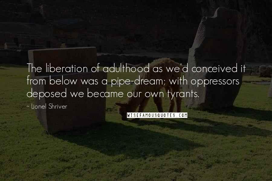 Lionel Shriver Quotes: The liberation of adulthood as we'd conceived it from below was a pipe-dream; with oppressors deposed we became our own tyrants.