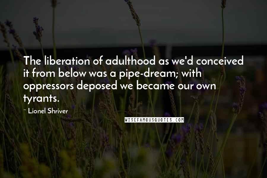 Lionel Shriver Quotes: The liberation of adulthood as we'd conceived it from below was a pipe-dream; with oppressors deposed we became our own tyrants.