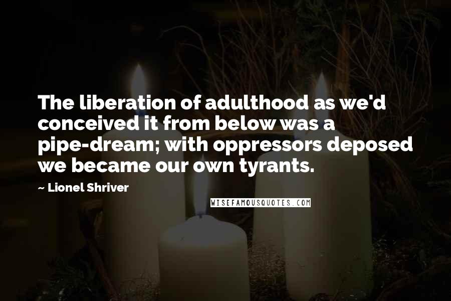 Lionel Shriver Quotes: The liberation of adulthood as we'd conceived it from below was a pipe-dream; with oppressors deposed we became our own tyrants.