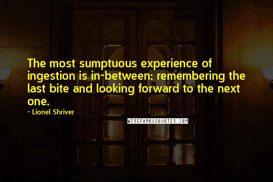Lionel Shriver Quotes: The most sumptuous experience of ingestion is in-between: remembering the last bite and looking forward to the next one.