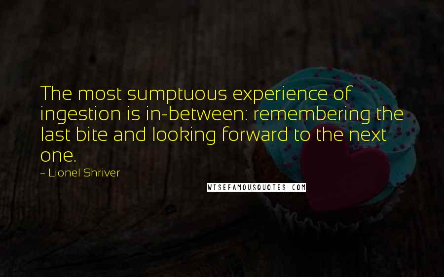Lionel Shriver Quotes: The most sumptuous experience of ingestion is in-between: remembering the last bite and looking forward to the next one.