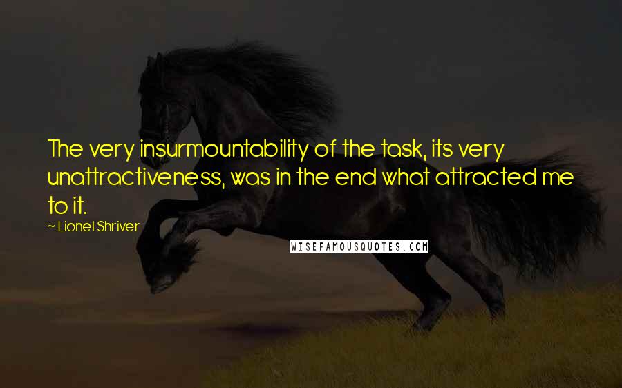 Lionel Shriver Quotes: The very insurmountability of the task, its very unattractiveness, was in the end what attracted me to it.