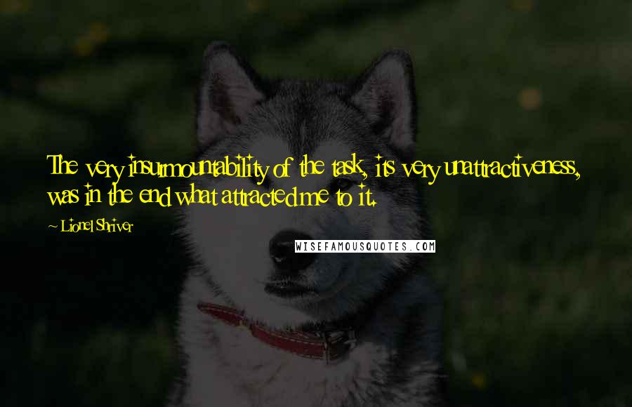 Lionel Shriver Quotes: The very insurmountability of the task, its very unattractiveness, was in the end what attracted me to it.