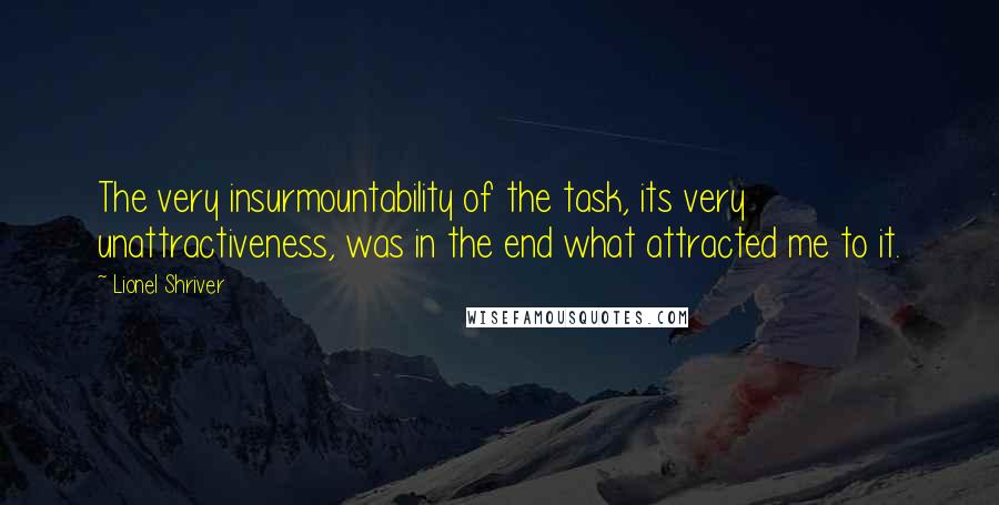 Lionel Shriver Quotes: The very insurmountability of the task, its very unattractiveness, was in the end what attracted me to it.