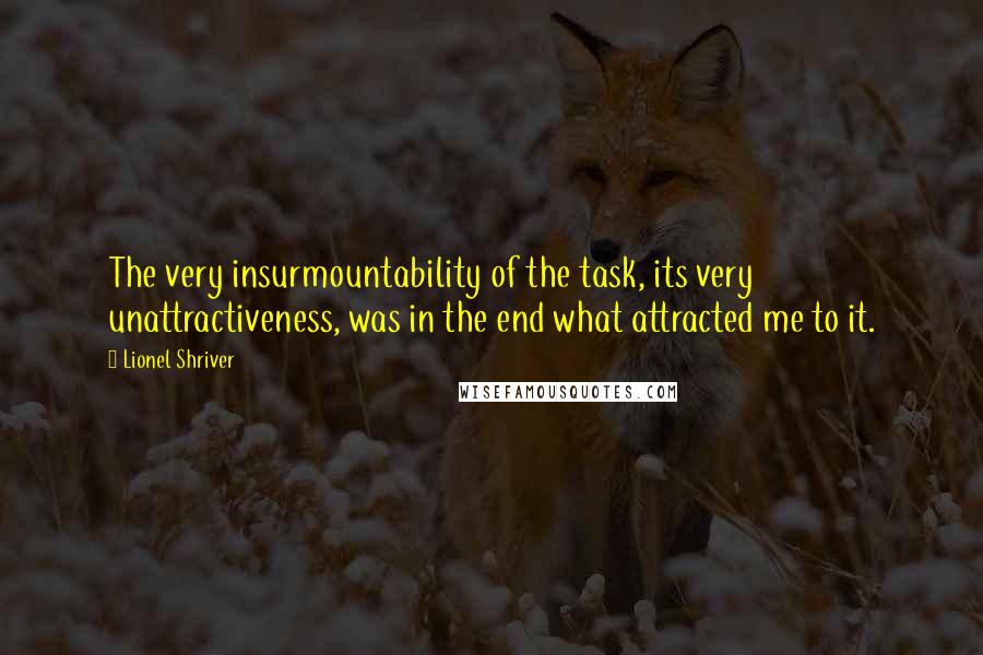 Lionel Shriver Quotes: The very insurmountability of the task, its very unattractiveness, was in the end what attracted me to it.