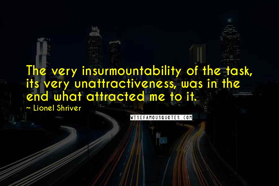 Lionel Shriver Quotes: The very insurmountability of the task, its very unattractiveness, was in the end what attracted me to it.