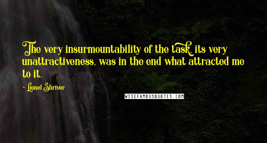 Lionel Shriver Quotes: The very insurmountability of the task, its very unattractiveness, was in the end what attracted me to it.