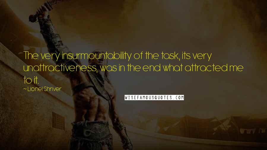 Lionel Shriver Quotes: The very insurmountability of the task, its very unattractiveness, was in the end what attracted me to it.