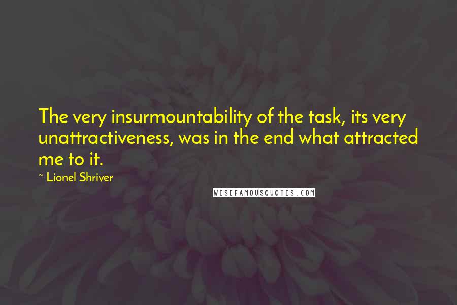 Lionel Shriver Quotes: The very insurmountability of the task, its very unattractiveness, was in the end what attracted me to it.