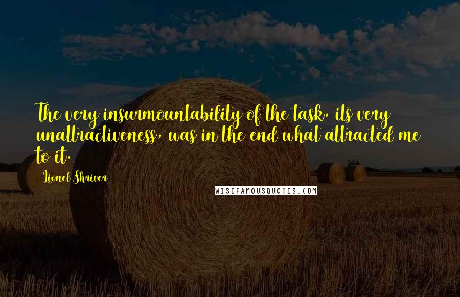 Lionel Shriver Quotes: The very insurmountability of the task, its very unattractiveness, was in the end what attracted me to it.