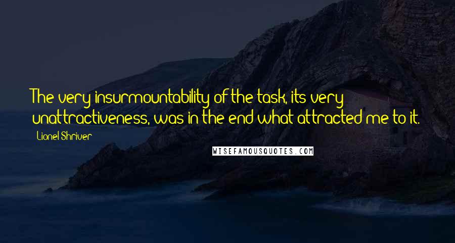 Lionel Shriver Quotes: The very insurmountability of the task, its very unattractiveness, was in the end what attracted me to it.