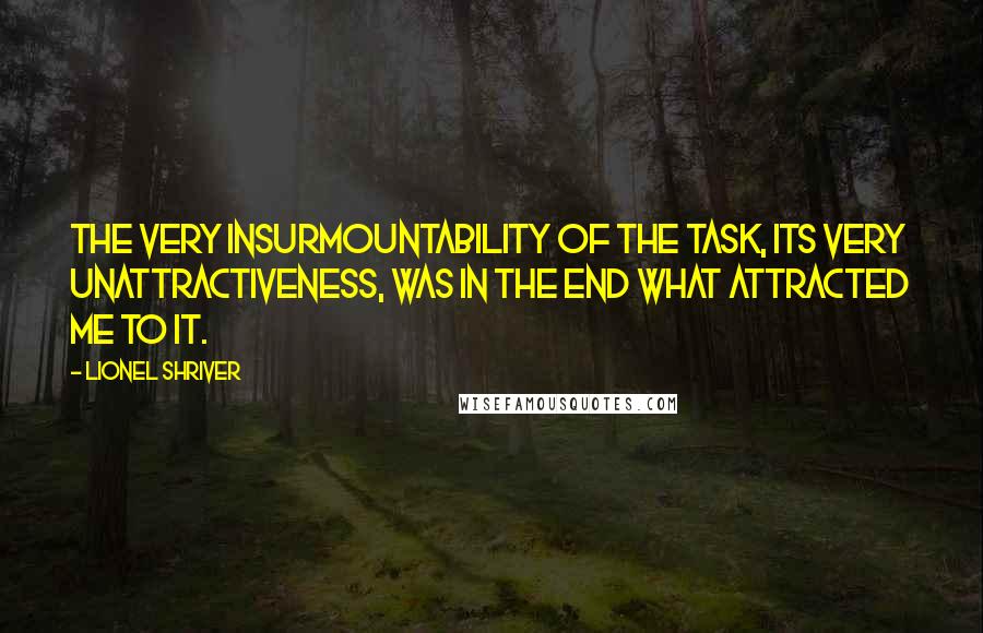 Lionel Shriver Quotes: The very insurmountability of the task, its very unattractiveness, was in the end what attracted me to it.