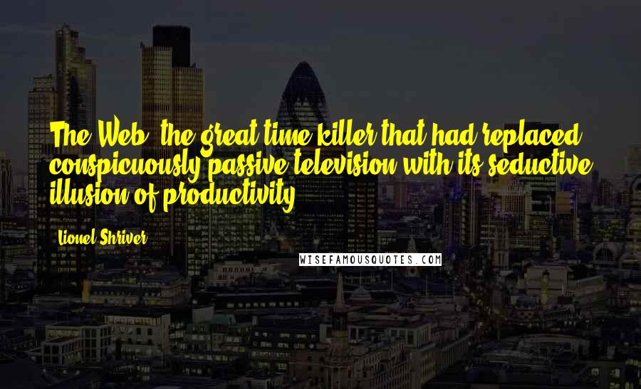 Lionel Shriver Quotes: The Web, the great time-killer that had replaced conspicuously passive television with its seductive illusion of productivity.