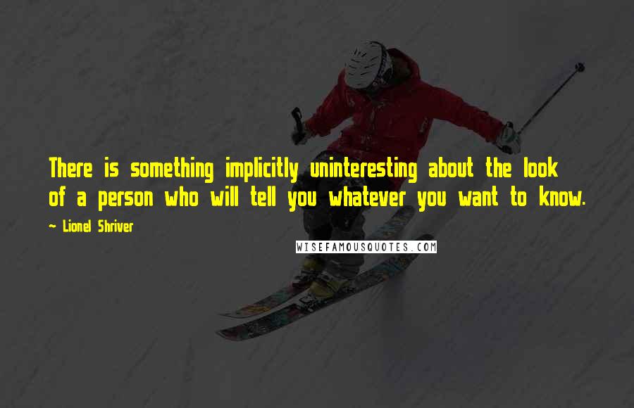 Lionel Shriver Quotes: There is something implicitly uninteresting about the look of a person who will tell you whatever you want to know.