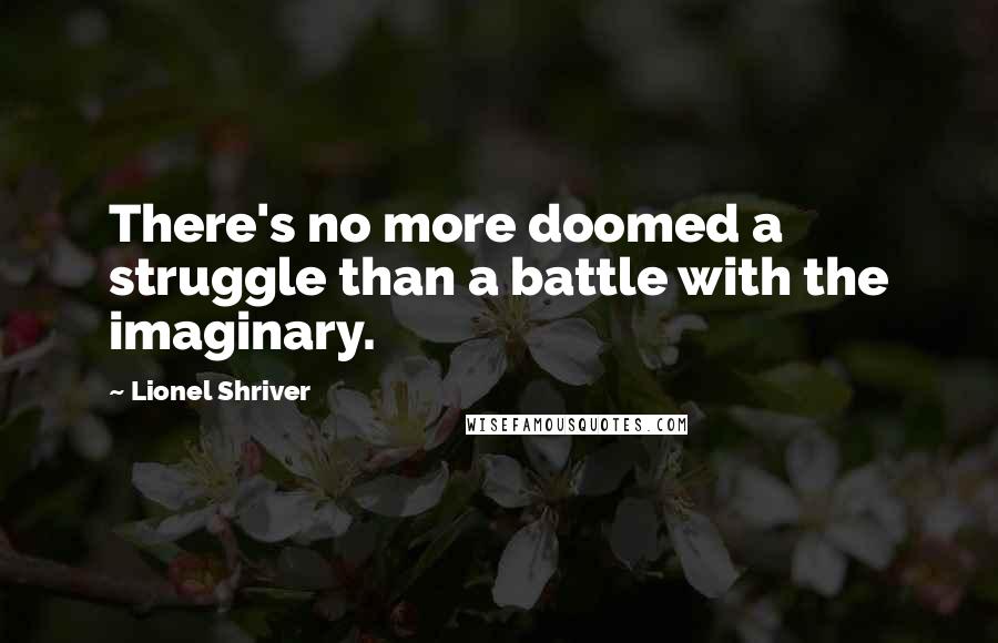 Lionel Shriver Quotes: There's no more doomed a struggle than a battle with the imaginary.