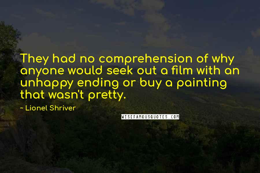 Lionel Shriver Quotes: They had no comprehension of why anyone would seek out a film with an unhappy ending or buy a painting that wasn't pretty.