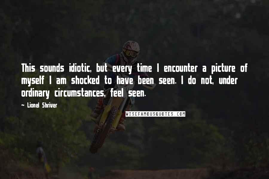 Lionel Shriver Quotes: This sounds idiotic, but every time I encounter a picture of myself I am shocked to have been seen. I do not, under ordinary circumstances, feel seen.