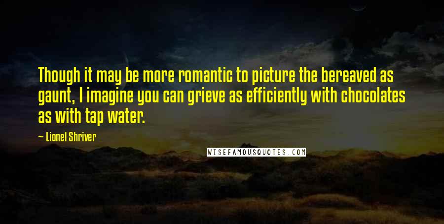 Lionel Shriver Quotes: Though it may be more romantic to picture the bereaved as gaunt, I imagine you can grieve as efficiently with chocolates as with tap water.