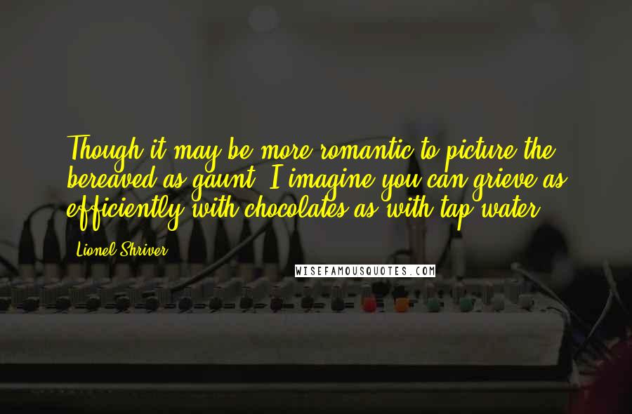 Lionel Shriver Quotes: Though it may be more romantic to picture the bereaved as gaunt, I imagine you can grieve as efficiently with chocolates as with tap water.