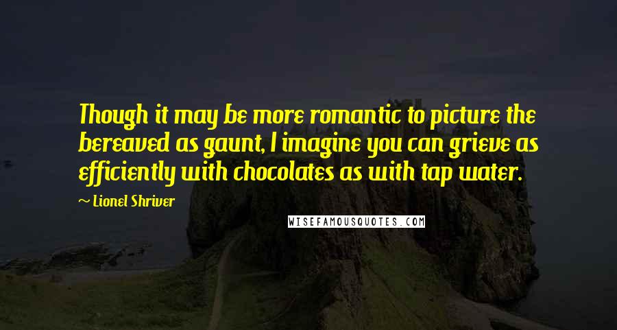 Lionel Shriver Quotes: Though it may be more romantic to picture the bereaved as gaunt, I imagine you can grieve as efficiently with chocolates as with tap water.